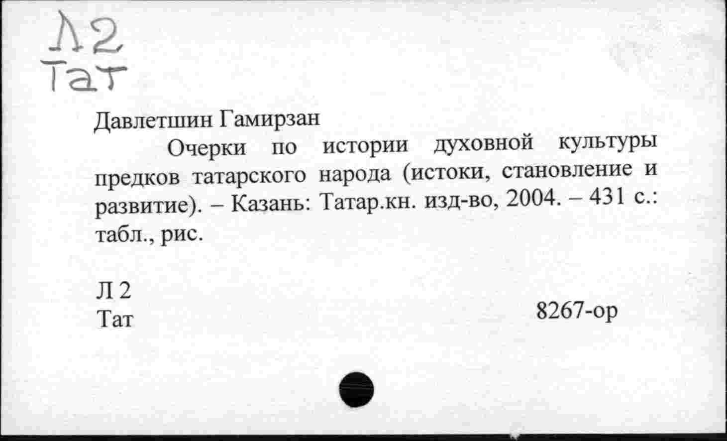 ﻿Давлетшин Гамирзан
Очерки по истории духовной культуры предков татарского народа (истоки, становление и развитие). - Казань: Татар.кн. изд-во, 2004. - 431 с.: табл., рис.
Л2
Тат
8267-ор